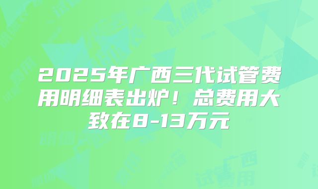 2025年广西三代试管费用明细表出炉!总费用大致在8-13万元