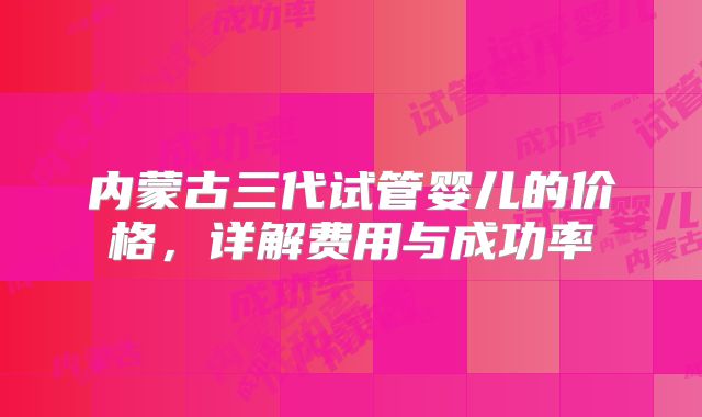 内蒙古三代试管婴儿的价格,详解费用与成功率