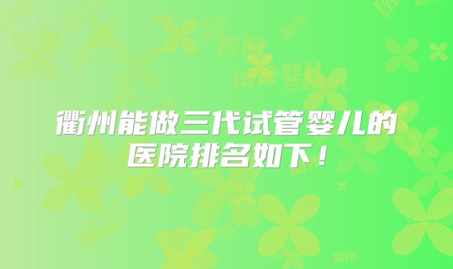 衢州能做三代试管婴儿的医院排名如下！
