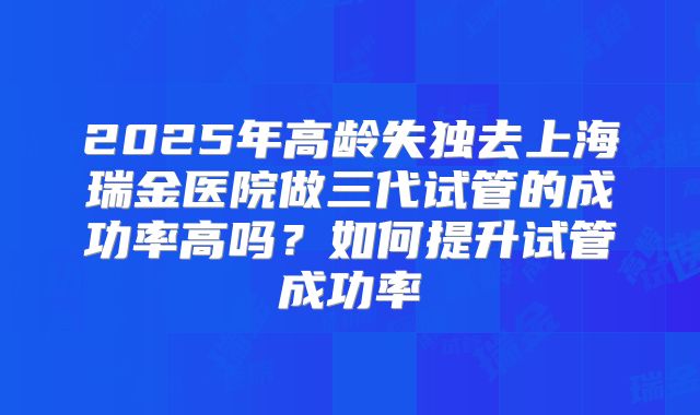 2025年高龄失独去上海瑞金医院做三代试管的成功率高吗?如何提升试管成功率