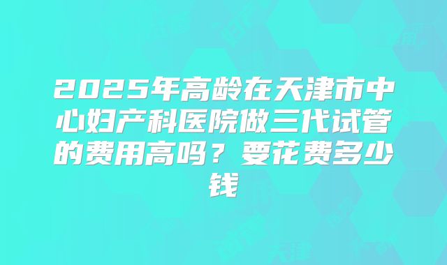 2025年高龄在天津市中心妇产科医院做三代试管的费用高吗?要花费多少钱