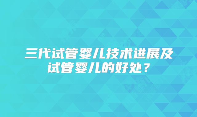 三代试管婴儿技术进展及试管婴儿的好处？