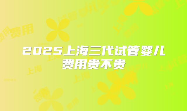 2025上海三代试管婴儿费用贵不贵