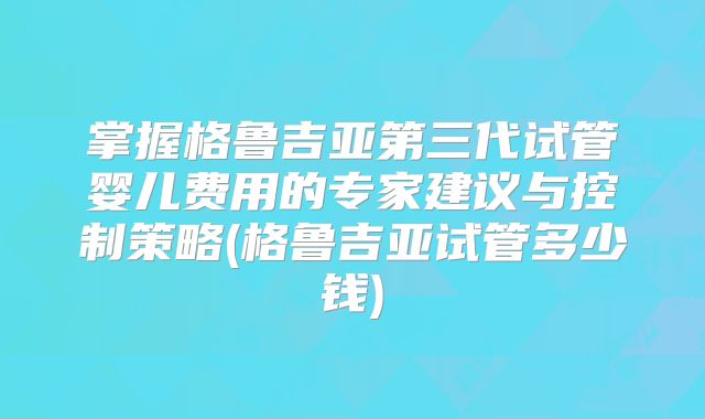 掌握格鲁吉亚第三代试管婴儿费用的专家建议与控制策略(格鲁吉亚试管多少钱)