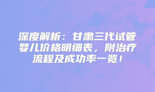 深度解析:甘肃三代试管婴儿价格明细表,附治疗流程及成功率一览!