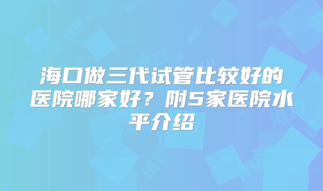 海口做三代试管比较好的医院哪家好？附5家医院水平介绍