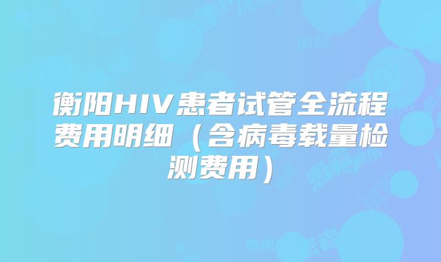 衡阳HIV患者试管全流程费用明细（含病毒载量检测费用）