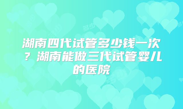 湖南四代试管多少钱一次？湖南能做三代试管婴儿的医院