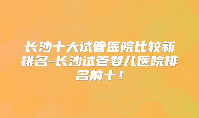 长沙十大试管医院比较新排名-长沙试管婴儿医院排名前十！