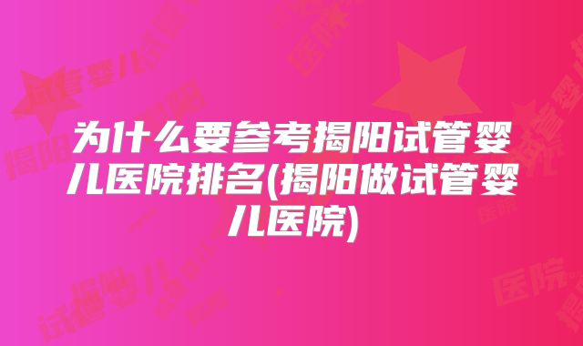 为什么要参考揭阳试管婴儿医院排名(揭阳做试管婴儿医院)