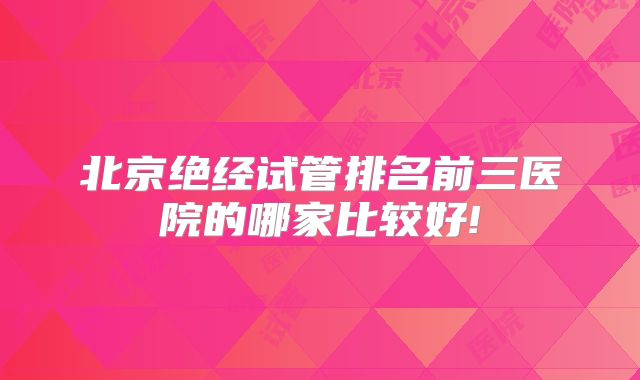 北京绝经试管排名前三医院的哪家比较好!