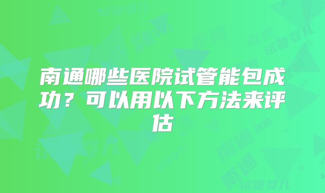 南通哪些医院试管能包成功?可以用以下方法来评估