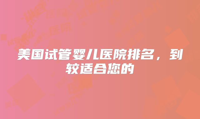 美国试管婴儿医院排名，到较适合您的