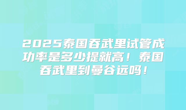 2025泰国吞武里试管成功率是多少提就高！泰国吞武里到曼谷远吗！
