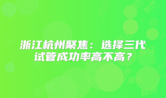 浙江杭州聚焦:选择三代试管成功率高不高?