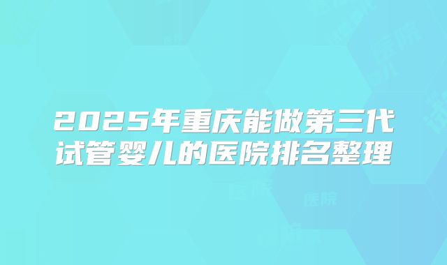 2025年重庆能做第三代试管婴儿的医院排名整理