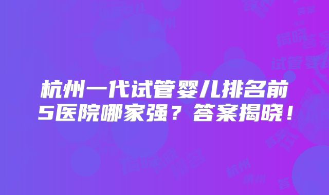 杭州一代试管婴儿排名前5医院哪家强？答案揭晓！