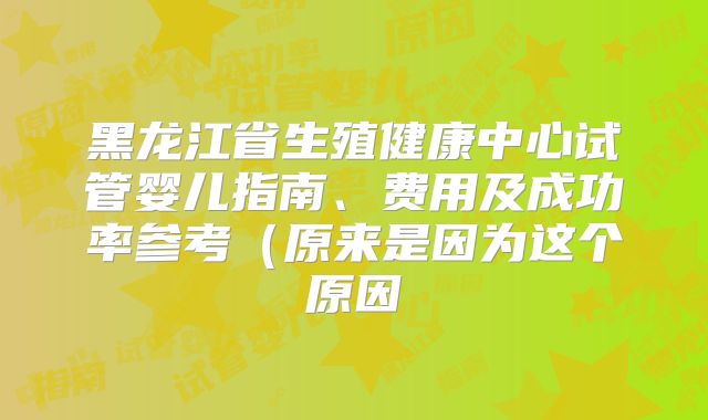 黑龙江省生殖健康中心试管婴儿指南、费用及成功率参考（原来是因为这个原因