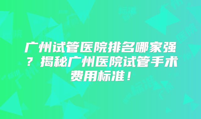 广州试管医院排名哪家强？揭秘广州医院试管手术费用标准！