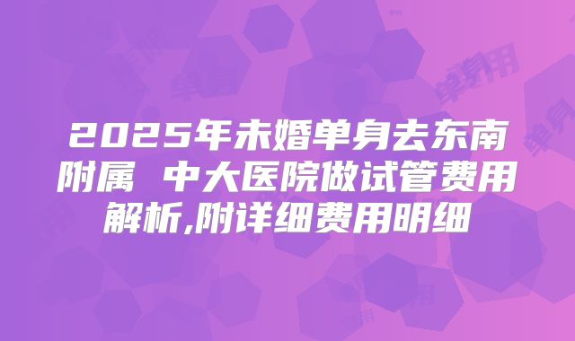 2025年未婚单身去东南附属 中大医院做试管费用解析,附详细费用明细