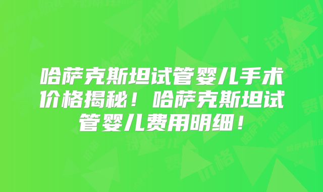 哈萨克斯坦试管婴儿手术价格揭秘！哈萨克斯坦试管婴儿费用明细！