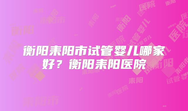 衡阳耒阳市试管婴儿哪家好？衡阳耒阳医院