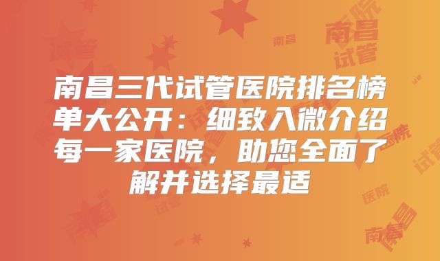 南昌三代试管医院排名榜单大公开：细致入微介绍每一家医院，助您全面了解并选择最适