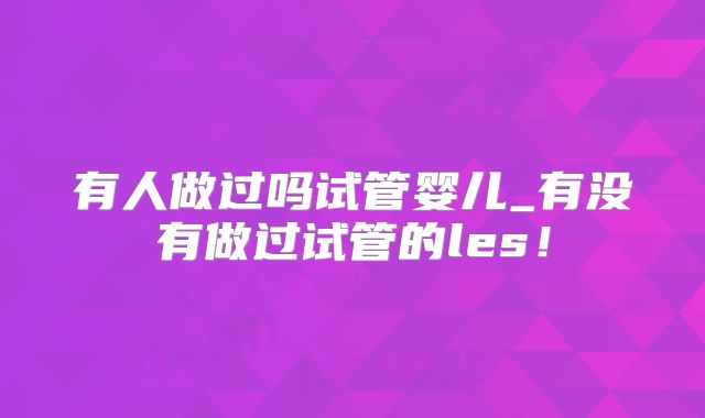 有人做过吗试管婴儿_有没有做过试管的les!