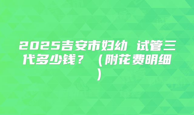 2025吉安市妇幼 试管三代多少钱?(附花费明细)