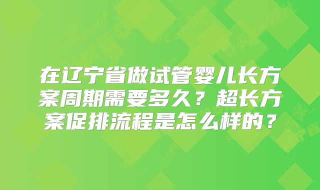 在辽宁省做试管婴儿长方案周期需要多久？超长方案促排流程是怎么样的？