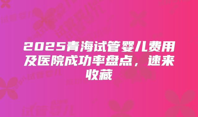 2025青海试管婴儿费用及医院成功率盘点，速来收藏