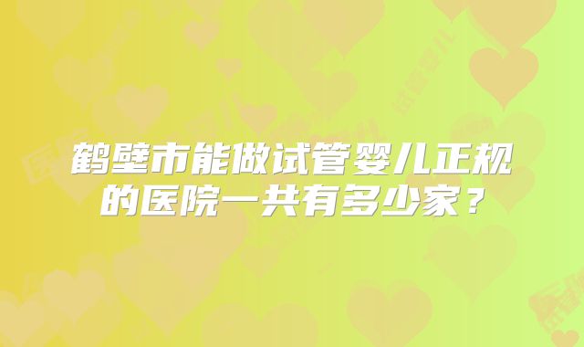 鹤壁市能做试管婴儿正规的医院一共有多少家?