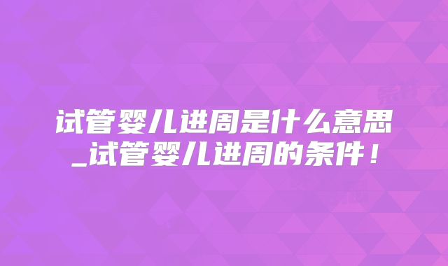 试管婴儿进周是什么意思_试管婴儿进周的条件！