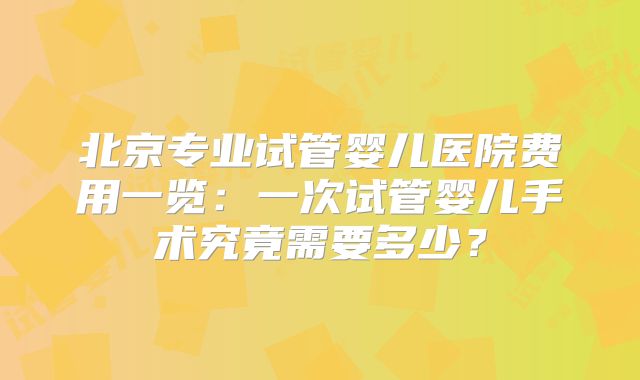 北京专业试管婴儿医院费用一览：一次试管婴儿手术究竟需要多少？