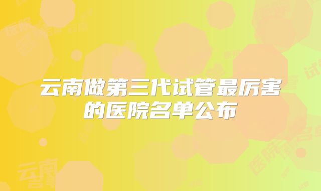 云南做第三代试管最厉害的医院名单公布