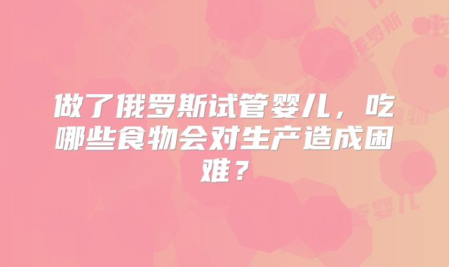 做了俄罗斯试管婴儿,吃哪些食物会对生产造成困难?