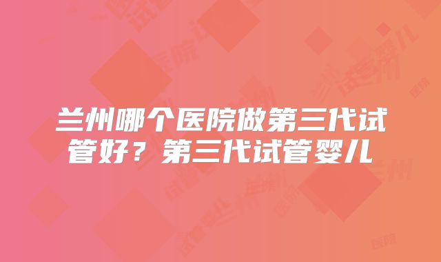兰州哪个医院做第三代试管好？第三代试管婴儿