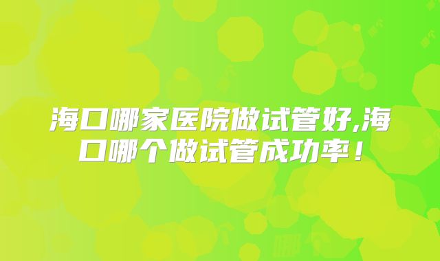 海口哪家医院做试管好,海口哪个做试管成功率！