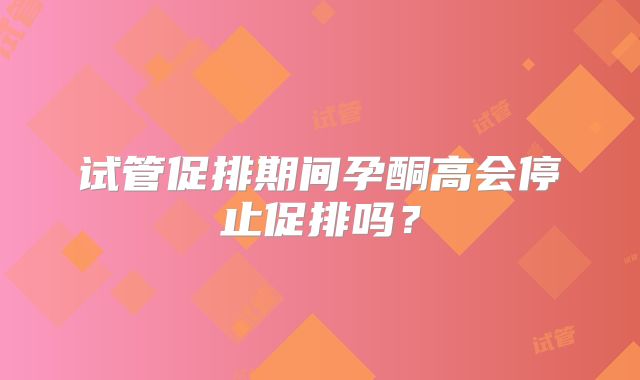试管促排期间孕酮高会停止促排吗?