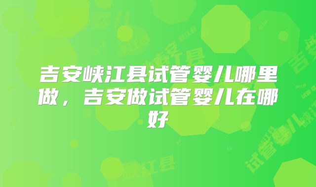 吉安峡江县试管婴儿哪里做，吉安做试管婴儿在哪好