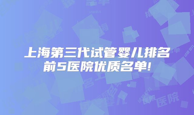 上海第三代试管婴儿排名前5医院优质名单!