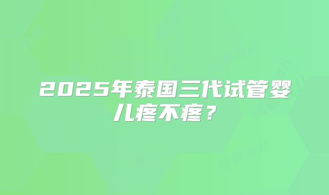 2025年泰国三代试管婴儿疼不疼？