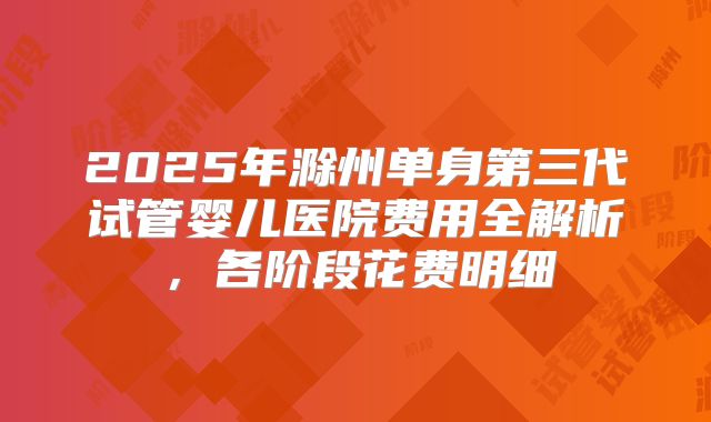 2025年滁州单身第三代试管婴儿医院费用全解析，各阶段花费明细