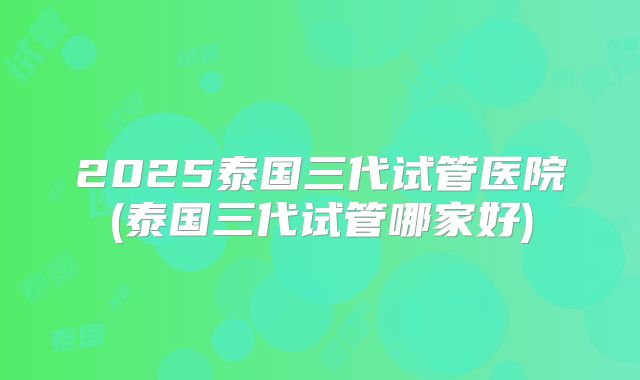 2025泰国三代试管医院(泰国三代试管哪家好)
