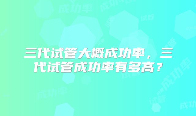 三代试管大概成功率,三代试管成功率有多高?