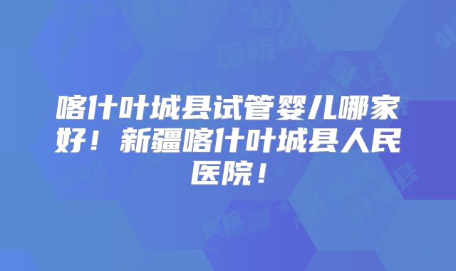 喀什叶城县试管婴儿哪家好！新疆喀什叶城县人民医院！