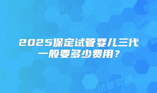 2025保定试管婴儿三代一般要多少费用?