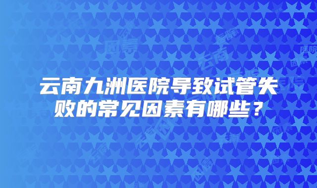云南九洲医院导致试管失败的常见因素有哪些？