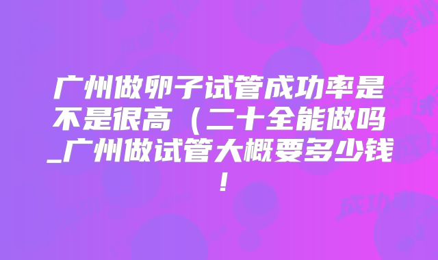 广州做卵子试管成功率是不是很高(二十全能做吗_广州做试管大概要多少钱!