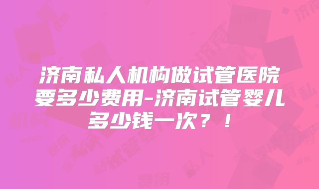 济南私人机构做试管医院要多少费用-济南试管婴儿多少钱一次？！
